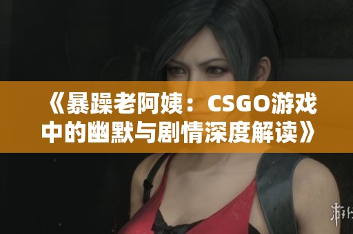 《暴躁老阿姨：CSGO游戏中的幽默与剧情深度解读》