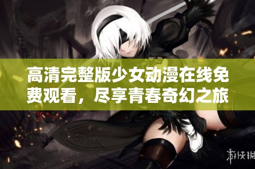 高清完整版少女动漫在线免费观看，尽享青春奇幻之旅