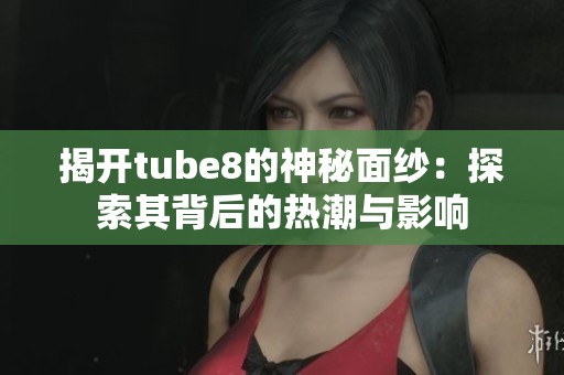 揭开tube8的神秘面纱：探索其背后的热潮与影响