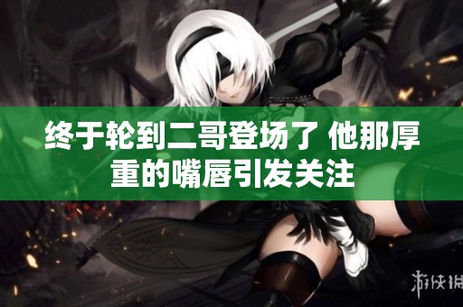 终于轮到二哥登场了 他那厚重的嘴唇引发关注