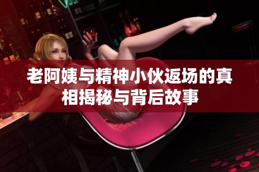 老阿姨与精神小伙返场的真相揭秘与背后故事