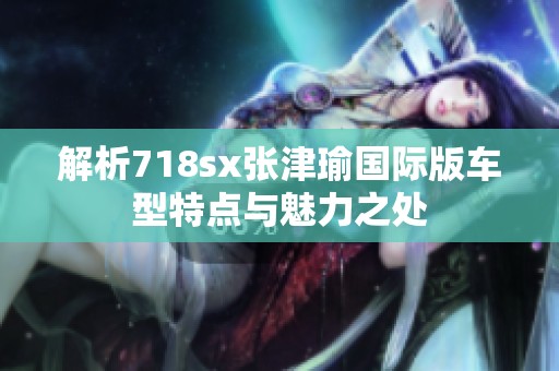 解析718sx张津瑜国际版车型特点与魅力之处