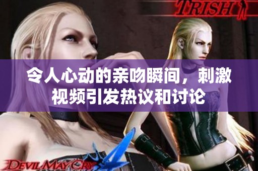 令人心动的亲吻瞬间，刺激视频引发热议和讨论
