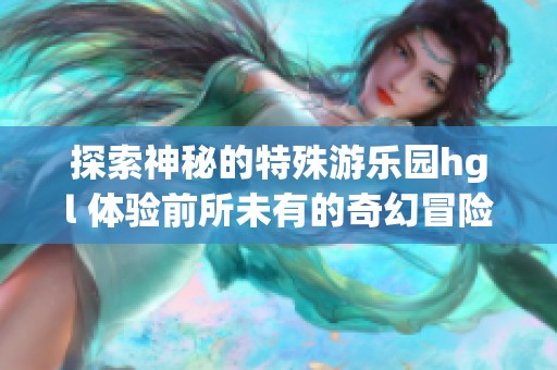 探索神秘的特殊游乐园hgl 体验前所未有的奇幻冒险