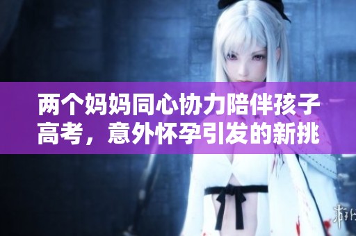 两个妈妈同心协力陪伴孩子高考，意外怀孕引发的新挑战