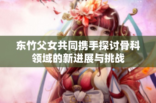 东竹父女共同携手探讨骨科领域的新进展与挑战