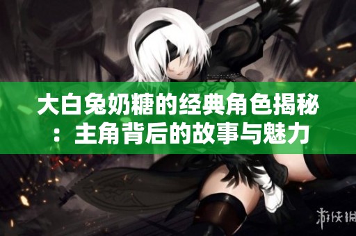 大白兔奶糖的经典角色揭秘：主角背后的故事与魅力