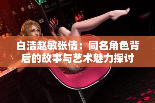 白洁赵敏张倩：同名角色背后的故事与艺术魅力探讨