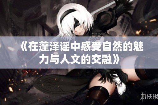 《在蓬泽谣中感受自然的魅力与人文的交融》
