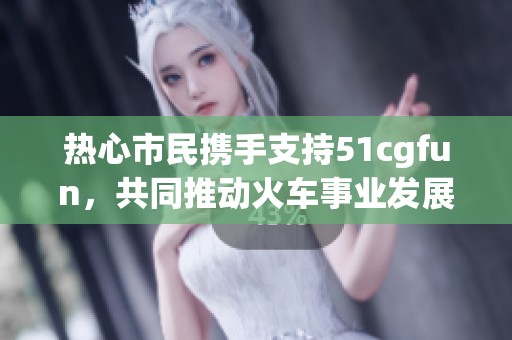 热心市民携手支持51cgfun，共同推动火车事业发展