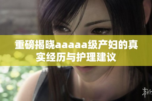 重磅揭晓aaaaa级产妇的真实经历与护理建议