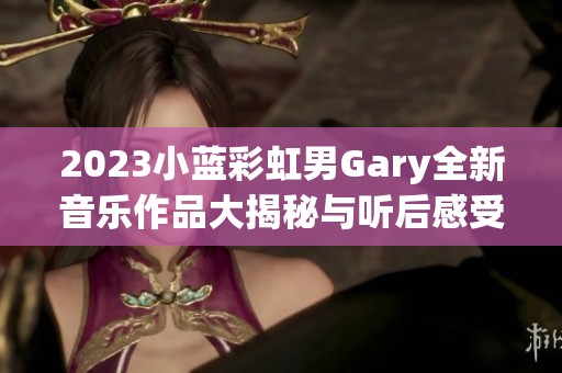 2023小蓝彩虹男Gary全新音乐作品大揭秘与听后感受