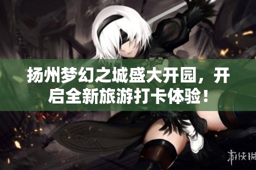 扬州梦幻之城盛大开园，开启全新旅游打卡体验！