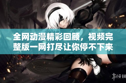 全网动漫精彩回顾，视频完整版一网打尽让你停不下来