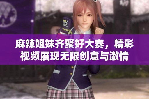 麻辣姐妹齐聚好大赛，精彩视频展现无限创意与激情