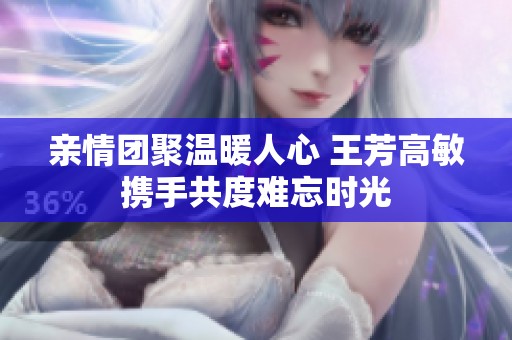 亲情团聚温暖人心 王芳高敏携手共度难忘时光