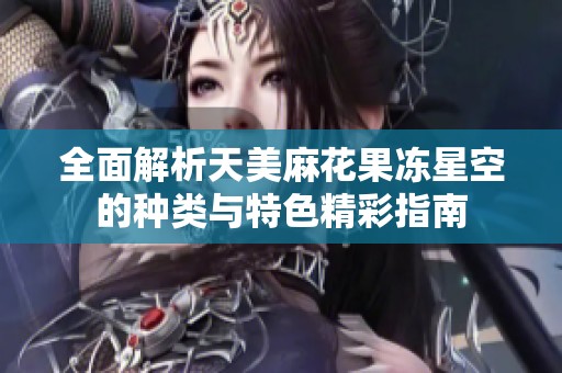 全面解析天美麻花果冻星空的种类与特色精彩指南
