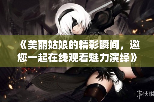 《美丽姑娘的精彩瞬间，邀您一起在线观看魅力演绎》
