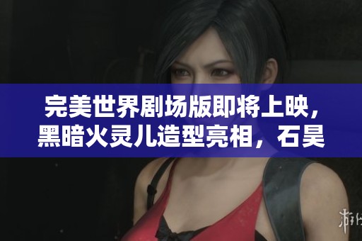 完美世界剧场版即将上映，黑暗火灵儿造型亮相，石昊面临艰难选择