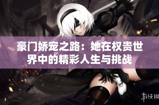 豪门娇宠之路：她在权贵世界中的精彩人生与挑战