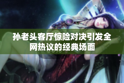 孙老头客厅惊险对决引发全网热议的经典场面