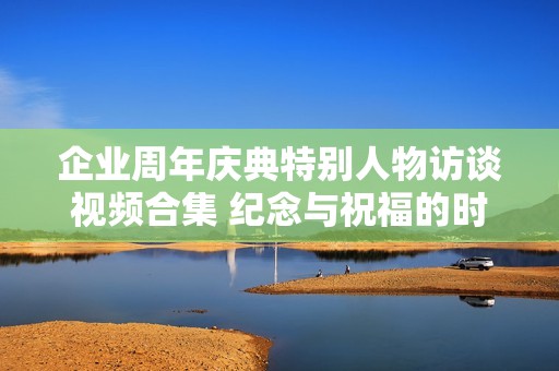 企业周年庆典特别人物访谈视频合集 纪念与祝福的时刻