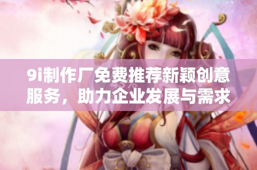 9i制作厂免费推荐新颖创意服务，助力企业发展与需求满足
