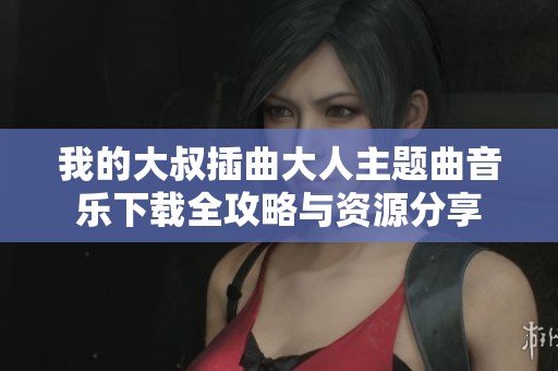 我的大叔插曲大人主题曲音乐下载全攻略与资源分享