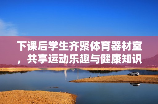 下课后学生齐聚体育器材室，共享运动乐趣与健康知识