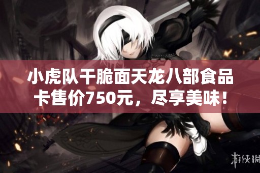 小虎队干脆面天龙八部食品卡售价750元，尽享美味！
