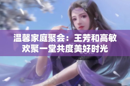 温馨家庭聚会：王芳和高敏欢聚一堂共度美好时光