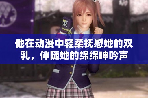 他在动漫中轻柔抚慰她的双乳，伴随她的绵绵呻吟声