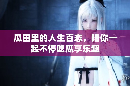 瓜田里的人生百态，陪你一起不停吃瓜享乐趣