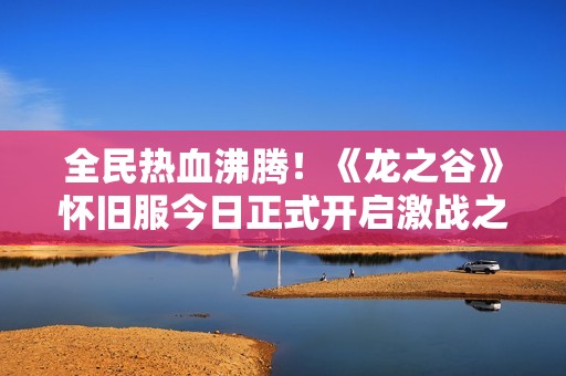 全民热血沸腾！《龙之谷》怀旧服今日正式开启激战之旅！