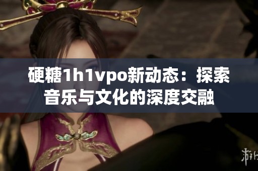 硬糖1h1vpo新动态：探索音乐与文化的深度交融