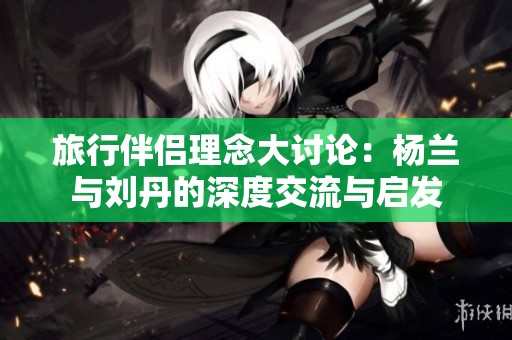 旅行伴侣理念大讨论：杨兰与刘丹的深度交流与启发