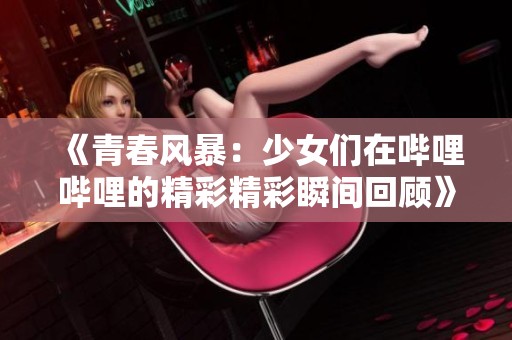 《青春风暴：少女们在哔哩哔哩的精彩精彩瞬间回顾》