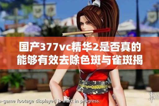 国产377vc精华2是否真的能够有效去除色斑与雀斑揭秘