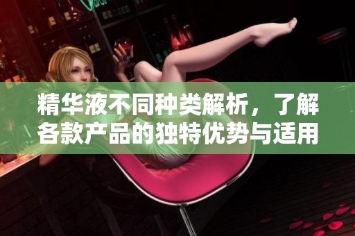 精华液不同种类解析，了解各款产品的独特优势与适用人群