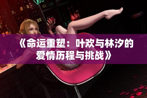 《命运重塑：叶欢与林汐的爱情历程与挑战》
