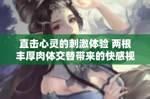 直击心灵的刺激体验 两根丰厚肉体交替带来的快感视频