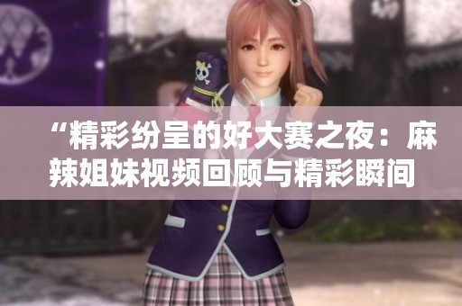 “精彩纷呈的好大赛之夜：麻辣姐妹视频回顾与精彩瞬间”