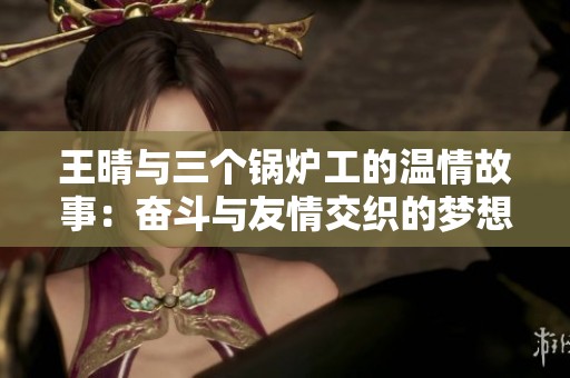 王晴与三个锅炉工的温情故事：奋斗与友情交织的梦想之旅