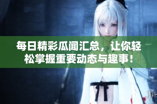 每日精彩瓜闻汇总，让你轻松掌握重要动态与趣事！