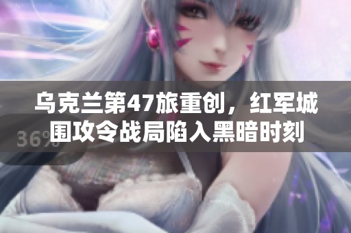 乌克兰第47旅重创，红军城围攻令战局陷入黑暗时刻