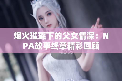 烟火璀璨下的父女情深：NPA故事终章精彩回顾