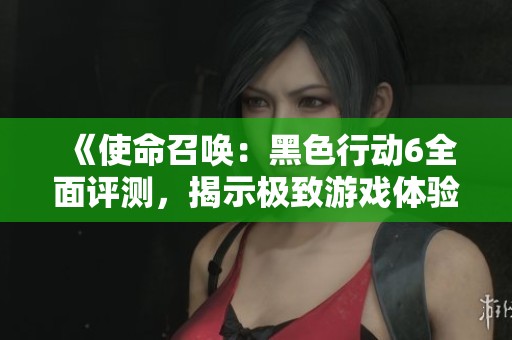 《使命召唤：黑色行动6全面评测，揭示极致游戏体验的秘密》
