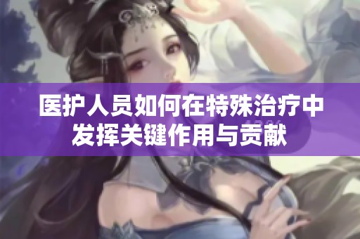 医护人员如何在特殊治疗中发挥关键作用与贡献