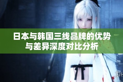 日本与韩国三线品牌的优势与差异深度对比分析