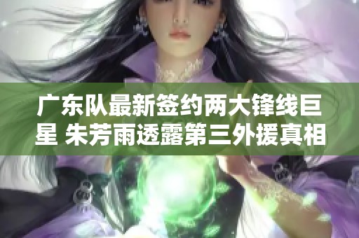 广东队最新签约两大锋线巨星 朱芳雨透露第三外援真相
